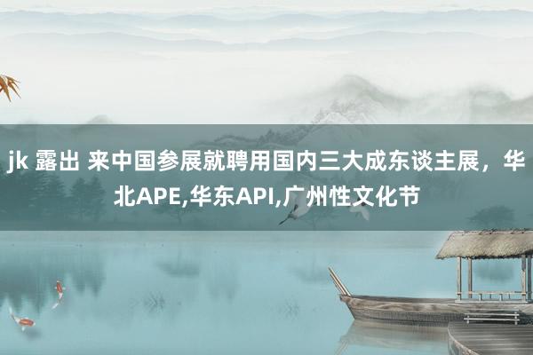 jk 露出 来中国参展就聘用国内三大成东谈主展，华北APE，华东API，广州性文化节