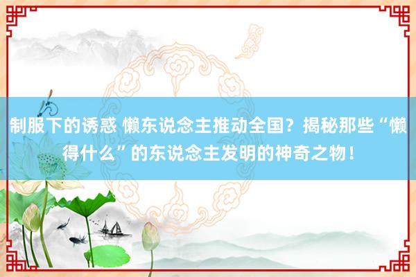 制服下的诱惑 懒东说念主推动全国？揭秘那些“懒得什么”的东说念主发明的神奇之物！