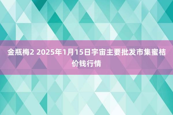 金瓶梅2 2025年1月15日宇宙主要批发市集蜜桔价钱行情