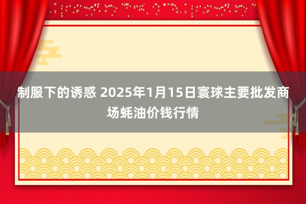 制服下的诱惑 2025年1月15日寰球主要批发商场蚝油价钱行情