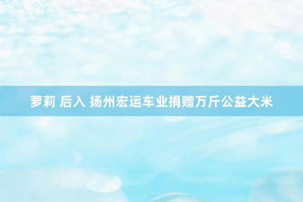 萝莉 后入 扬州宏运车业捐赠万斤公益大米