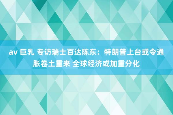 av 巨乳 专访瑞士百达陈东：特朗普上台或令通胀卷土重来 全球经济或加重分化