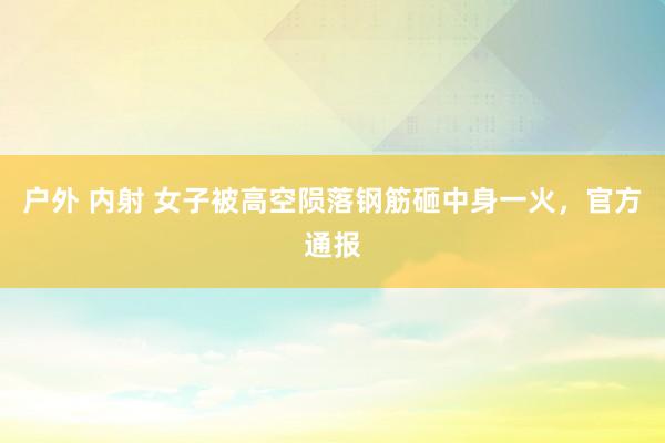 户外 内射 女子被高空陨落钢筋砸中身一火，官方通报