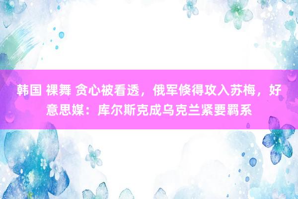 韩国 裸舞 贪心被看透，俄军倏得攻入苏梅，好意思媒：库尔斯克成乌克兰紧要羁系