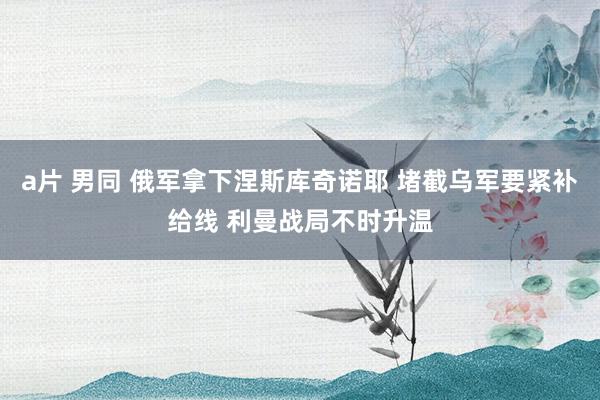 a片 男同 俄军拿下涅斯库奇诺耶 堵截乌军要紧补给线 利曼战局不时升温