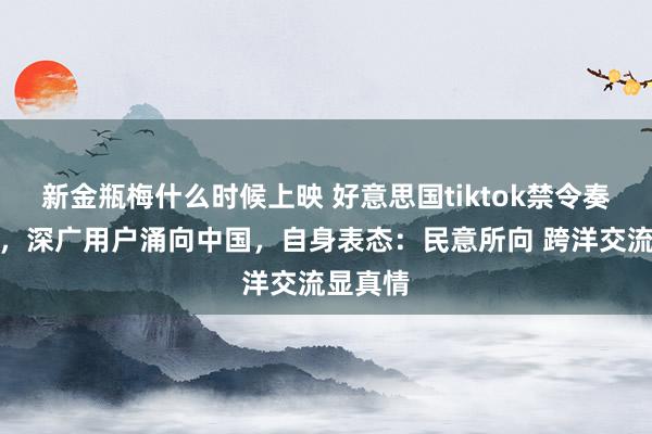 新金瓶梅什么时候上映 好意思国tiktok禁令奏效在即，深广用户涌向中国，自身表态：民意所向 跨洋交流显真情