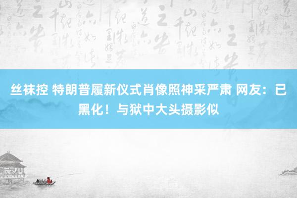 丝袜控 特朗普履新仪式肖像照神采严肃 网友：已黑化！与狱中大头摄影似