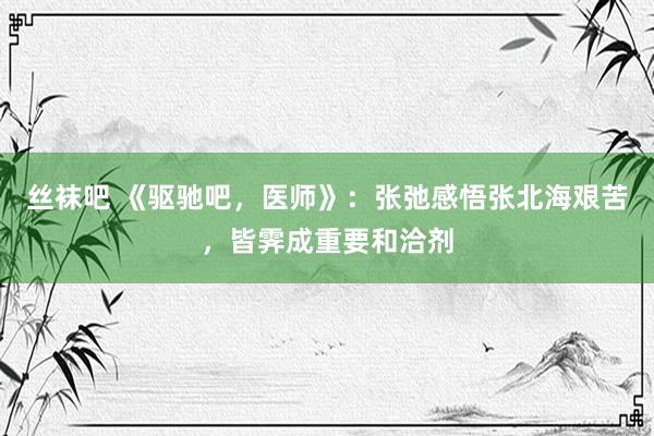 丝袜吧 《驱驰吧，医师》：张弛感悟张北海艰苦，皆霁成重要和洽剂