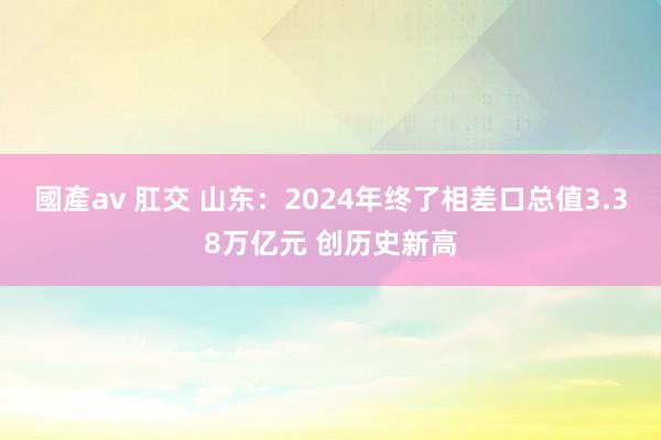 國產av 肛交 山东：2024年终了相差口总值3.38万亿元 创历史新高