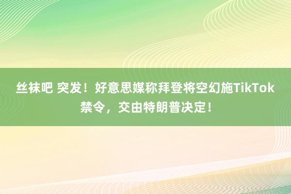 丝袜吧 突发！好意思媒称拜登将空幻施TikTok禁令，交由特朗普决定！