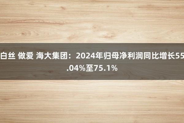 白丝 做爱 海大集团：2024年归母净利润同比增长55.04%至75.1%