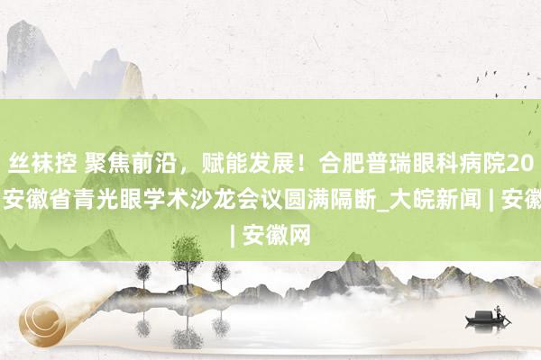 丝袜控 聚焦前沿，赋能发展！合肥普瑞眼科病院2025安徽省青光眼学术沙龙会议圆满隔断_大皖新闻 | 安徽网