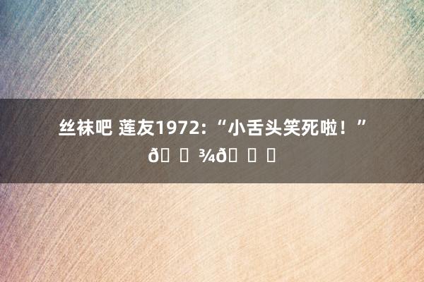 丝袜吧 莲友1972: “小舌头笑死啦！”🐾💕