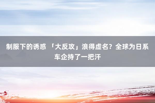 制服下的诱惑 「大反攻」浪得虚名？全球为日系车企持了一把汗