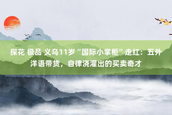 探花 极品 义乌11岁“国际小掌柜”走红：五外洋语带货，自律浇灌出的买卖奇才