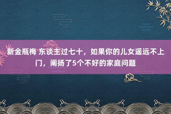 新金瓶梅 东谈主过七十，如果你的儿女遥远不上门，阐扬了5个不好的家庭问题