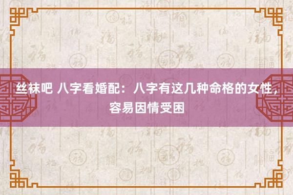 丝袜吧 八字看婚配：八字有这几种命格的女性，容易因情受困