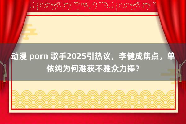 动漫 porn 歌手2025引热议，李健成焦点，单依纯为何难获不雅众力捧？