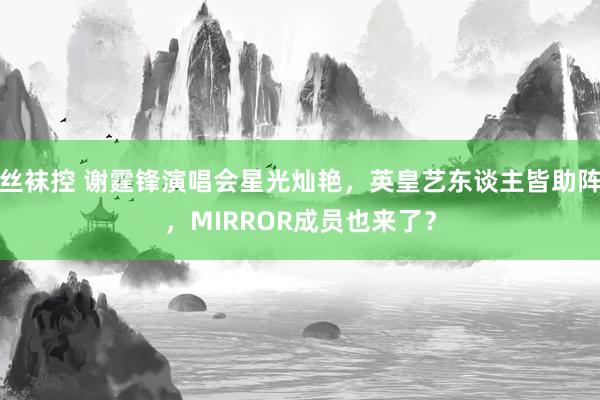丝袜控 谢霆锋演唱会星光灿艳，英皇艺东谈主皆助阵，MIRROR成员也来了？