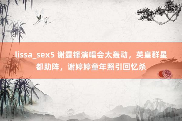 lissa_sex5 谢霆锋演唱会太轰动，英皇群星都助阵，谢婷婷童年照引回忆杀
