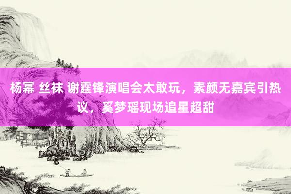 杨幂 丝袜 谢霆锋演唱会太敢玩，素颜无嘉宾引热议，奚梦瑶现场追星超甜